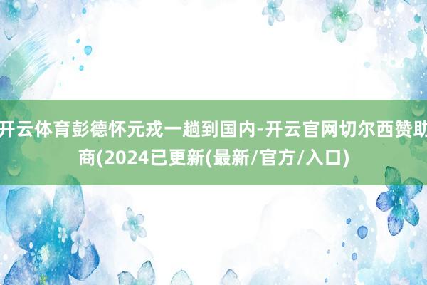 开云体育彭德怀元戎一趟到国内-开云官网切尔西赞助商(2024已更新(最新/官方/入口)