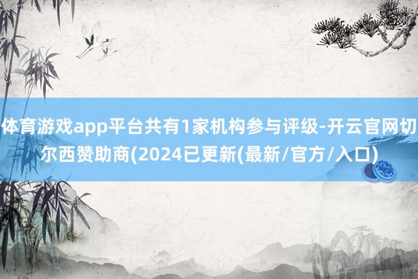 体育游戏app平台共有1家机构参与评级-开云官网切尔西赞助商(2024已更新(最新/官方/入口)