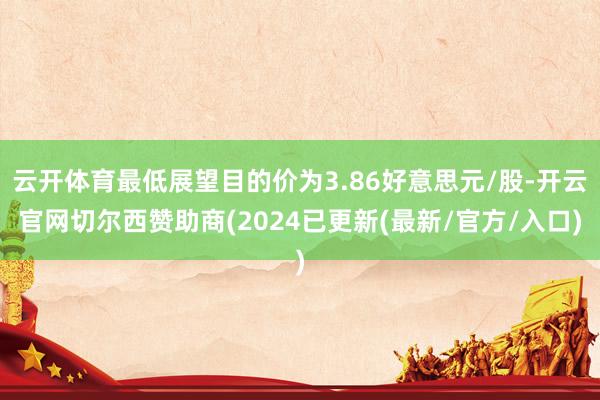 云开体育最低展望目的价为3.86好意思元/股-开云官网切尔西赞助商(2024已更新(最新/官方/入口)