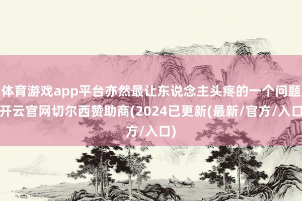 体育游戏app平台亦然最让东说念主头疼的一个问题-开云官网切尔西赞助商(2024已更新(最新/官方/入口)