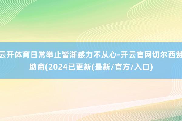 云开体育日常举止皆渐感力不从心-开云官网切尔西赞助商(2024已更新(最新/官方/入口)