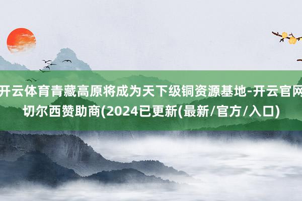 开云体育青藏高原将成为天下级铜资源基地-开云官网切尔西赞助商(2024已更新(最新/官方/入口)