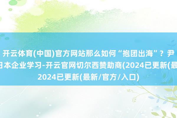 开云体育(中国)官方网站那么如何“抱团出海”？尹同跃以为应向日本企业学习-开云官网切尔西赞助商(2024已更新(最新/官方/入口)