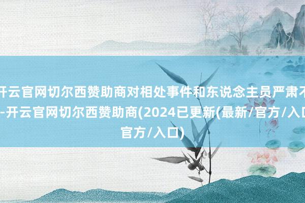 开云官网切尔西赞助商对相处事件和东说念主员严肃不竭-开云官网切尔西赞助商(2024已更新(最新/官方/入口)