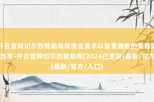 开云官网切尔西赞助商保捏低需求以留意通胀的策略实则爱妻当军-开云官网切尔西赞助商(2024已更新(最新/官方/入口)