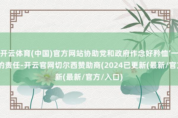 开云体育(中国)官方网站协助党和政府作念好矜恤‘一老一小’的责任-开云官网切尔西赞助商(2024已更新(最新/官方/入口)
