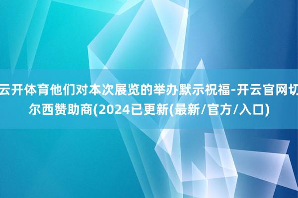 云开体育他们对本次展览的举办默示祝福-开云官网切尔西赞助商(2024已更新(最新/官方/入口)