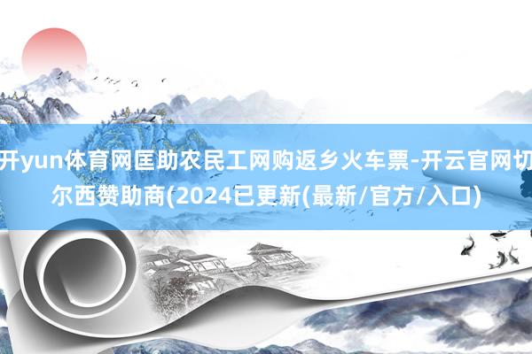 开yun体育网匡助农民工网购返乡火车票-开云官网切尔西赞助商(2024已更新(最新/官方/入口)