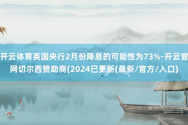 开云体育英国央行2月份降息的可能性为73%-开云官网切尔西赞助商(2024已更新(最新/官方/入口)