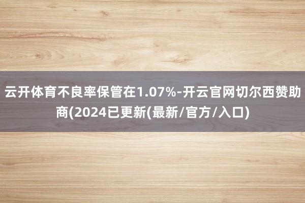 云开体育不良率保管在1.07%-开云官网切尔西赞助商(2024已更新(最新/官方/入口)