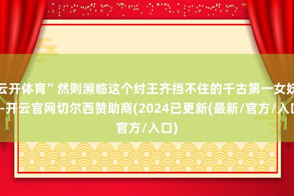 云开体育”然则濒临这个纣王齐挡不住的千古第一女妖精-开云官网切尔西赞助商(2024已更新(最新/官方/入口)