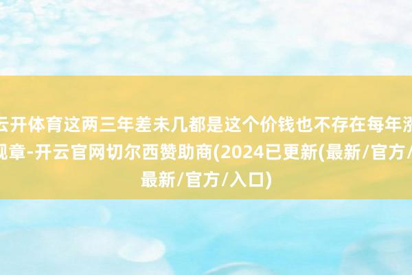 云开体育这两三年差未几都是这个价钱也不存在每年涨跌的规章-开云官网切尔西赞助商(2024已更新(最新/官方/入口)