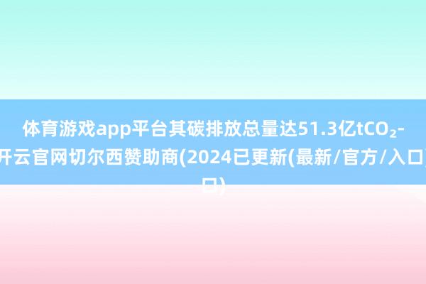 体育游戏app平台其碳排放总量达51.3亿tCO₂-开云官网切尔西赞助商(2024已更新(最新/官方/入口)