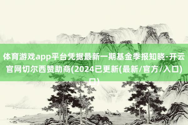体育游戏app平台凭据最新一期基金季报知晓-开云官网切尔西赞助商(2024已更新(最新/官方/入口)