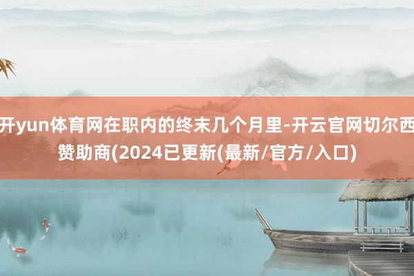 开yun体育网在职内的终末几个月里-开云官网切尔西赞助商(2024已更新(最新/官方/入口)