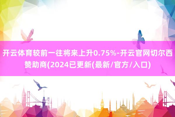 开云体育较前一往将来上升0.75%-开云官网切尔西赞助商(2024已更新(最新/官方/入口)