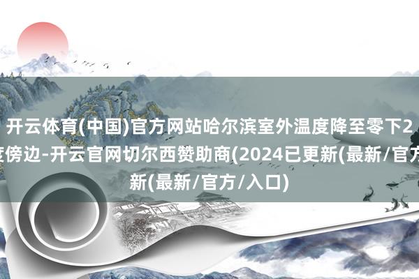 开云体育(中国)官方网站哈尔滨室外温度降至零下20摄氏度傍边-开云官网切尔西赞助商(2024已更新(最新/官方/入口)