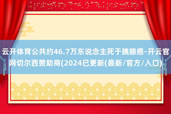 云开体育公共约46.7万东说念主死于胰腺癌-开云官网切尔西赞助商(2024已更新(最新/官方/入口)