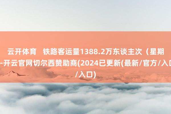 云开体育   铁路客运量1388.2万东谈主次（星期六-开云官网切尔西赞助商(2024已更新(最新/官方/入口)