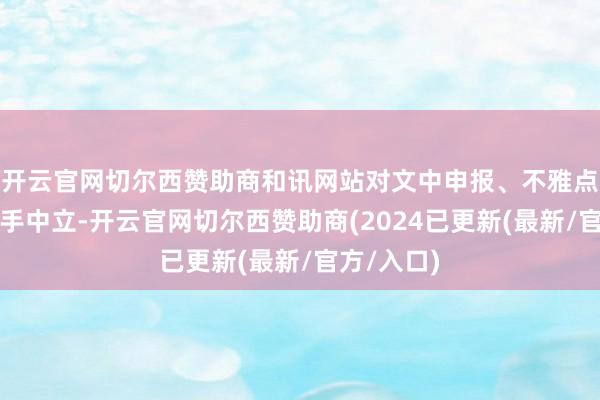 开云官网切尔西赞助商和讯网站对文中申报、不雅点判断保合手中立-开云官网切尔西赞助商(2024已更新(最新/官方/入口)