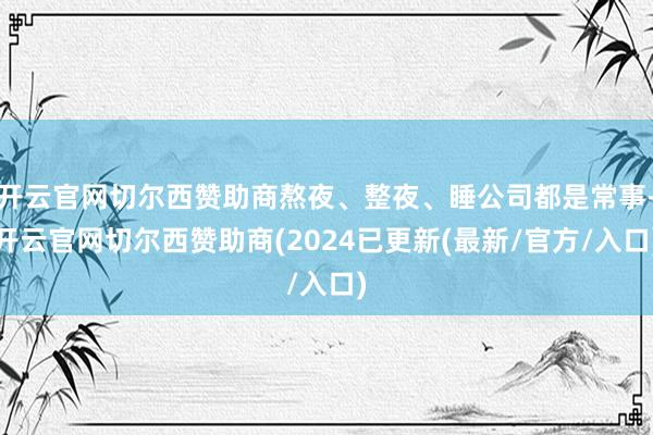 开云官网切尔西赞助商熬夜、整夜、睡公司都是常事-开云官网切尔西赞助商(2024已更新(最新/官方/入口)
