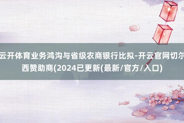 云开体育业务鸿沟与省级农商银行比拟-开云官网切尔西赞助商(2024已更新(最新/官方/入口)