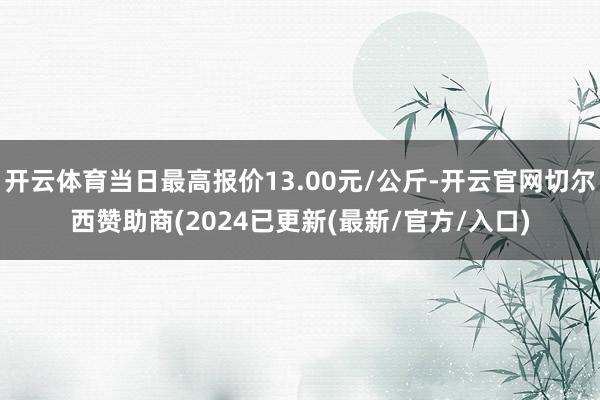 开云体育当日最高报价13.00元/公斤-开云官网切尔西赞助商(2024已更新(最新/官方/入口)
