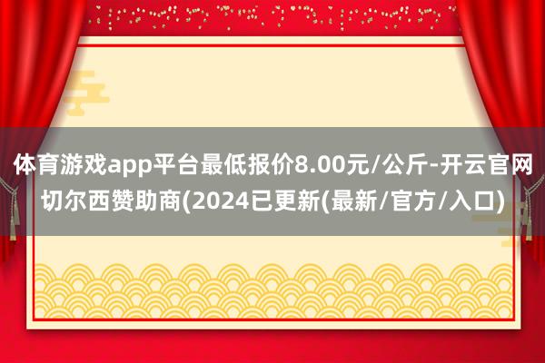 体育游戏app平台最低报价8.00元/公斤-开云官网切尔西赞助商(2024已更新(最新/官方/入口)