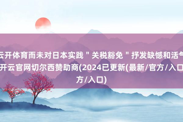 云开体育而未对日本实践＂关税豁免＂抒发缺憾和活气-开云官网切尔西赞助商(2024已更新(最新/官方/入口)