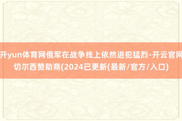 开yun体育网俄军在战争线上依然进犯猛烈-开云官网切尔西赞助商(2024已更新(最新/官方/入口)