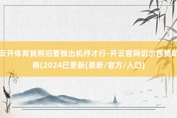 云开体育我照旧要独出机杼才行-开云官网切尔西赞助商(2024已更新(最新/官方/入口)