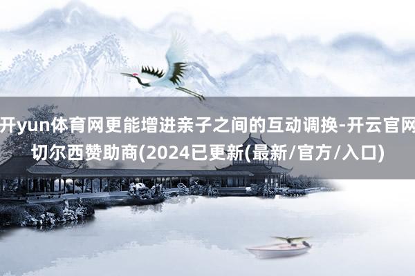 开yun体育网更能增进亲子之间的互动调换-开云官网切尔西赞助商(2024已更新(最新/官方/入口)