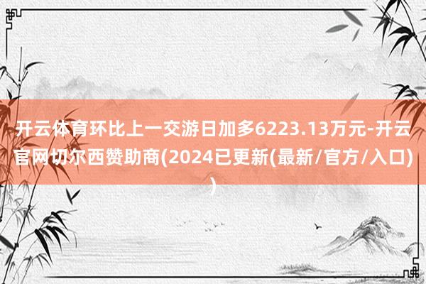 开云体育环比上一交游日加多6223.13万元-开云官网切尔西赞助商(2024已更新(最新/官方/入口)