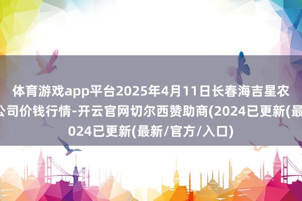 体育游戏app平台2025年4月11日长春海吉星农产物物流有限公司价钱行情-开云官网切尔西赞助商(2024已更新(最新/官方/入口)