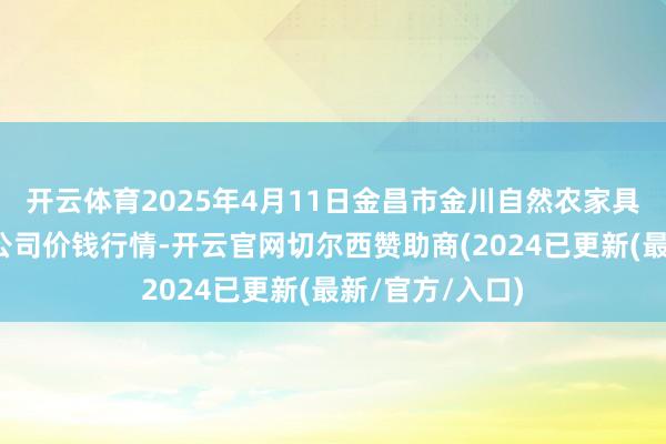 开云体育2025年4月11日金昌市金川自然农家具发展有限包袱公司价钱行情-开云官网切尔西赞助商(2024已更新(最新/官方/入口)