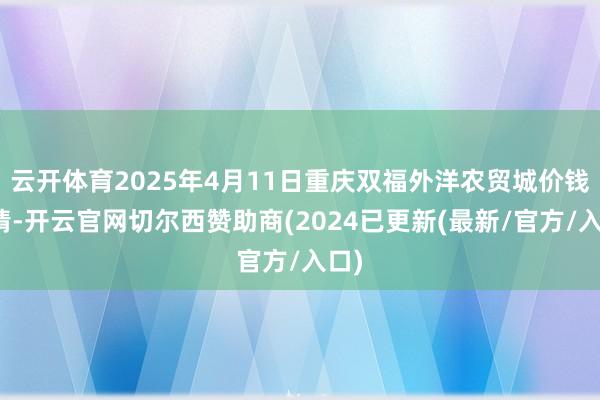 云开体育2025年4月11日重庆双福外洋农贸城价钱行情-开云官网切尔西赞助商(2024已更新(最新/官方/入口)