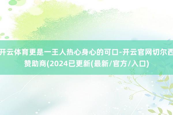 开云体育更是一王人热心身心的可口-开云官网切尔西赞助商(2024已更新(最新/官方/入口)