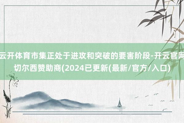 云开体育市集正处于进攻和突破的要害阶段-开云官网切尔西赞助商(2024已更新(最新/官方/入口)