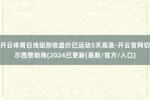 开云体育日线级别收盘价已运动5天高涨-开云官网切尔西赞助商(2024已更新(最新/官方/入口)