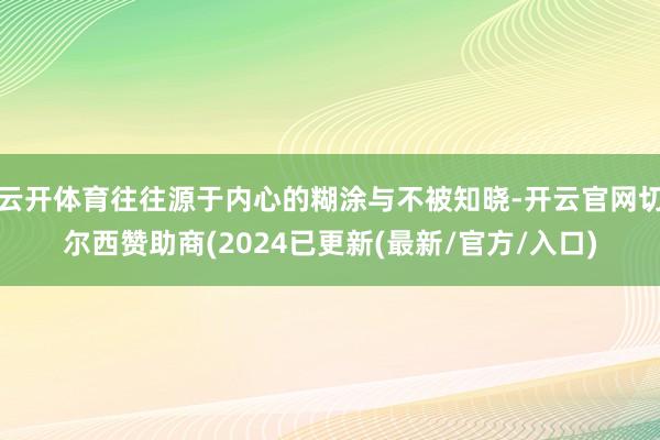 云开体育往往源于内心的糊涂与不被知晓-开云官网切尔西赞助商(2024已更新(最新/官方/入口)