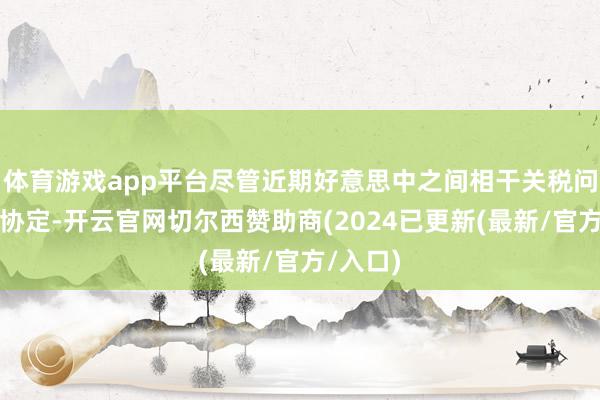 体育游戏app平台尽管近期好意思中之间相干关税问题实现协定-开云官网切尔西赞助商(2024已更新(最新/官方/入口)