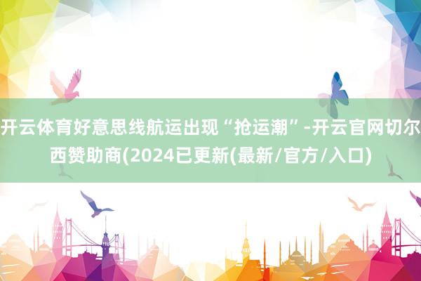 开云体育好意思线航运出现“抢运潮”-开云官网切尔西赞助商(2024已更新(最新/官方/入口)