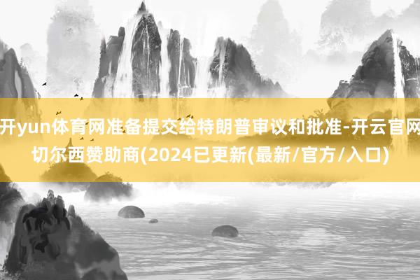 开yun体育网准备提交给特朗普审议和批准-开云官网切尔西赞助商(2024已更新(最新/官方/入口)