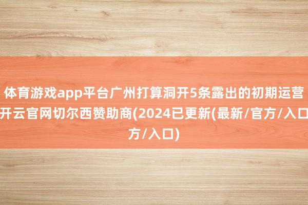 体育游戏app平台广州打算洞开5条露出的初期运营-开云官网切尔西赞助商(2024已更新(最新/官方/入口)