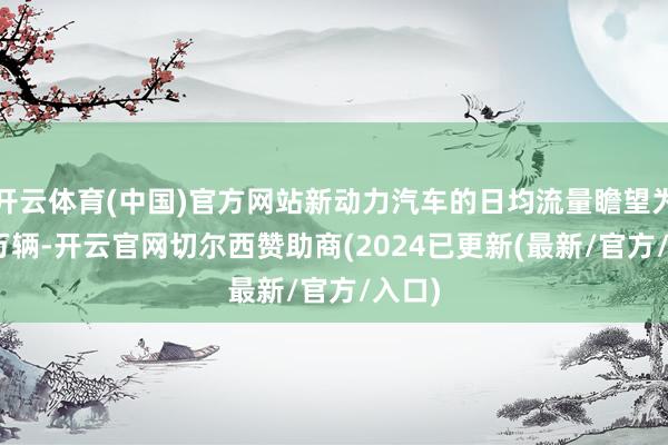 开云体育(中国)官方网站新动力汽车的日均流量瞻望为830万辆-开云官网切尔西赞助商(2024已更新(最新/官方/入口)