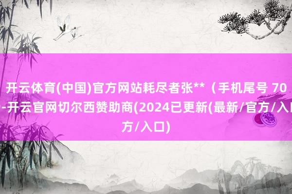 开云体育(中国)官方网站耗尽者张**（手机尾号 7089-开云官网切尔西赞助商(2024已更新(最新/官方/入口)