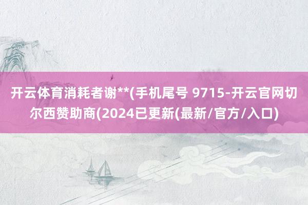 开云体育消耗者谢**(手机尾号 9715-开云官网切尔西赞助商(2024已更新(最新/官方/入口)
