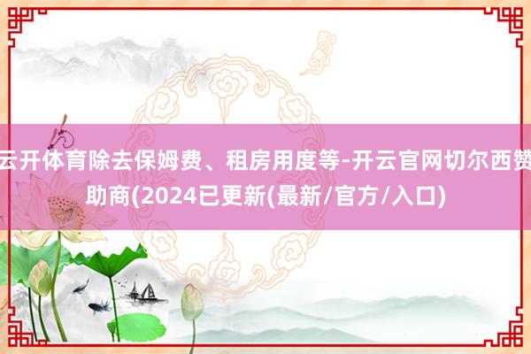 云开体育除去保姆费、租房用度等-开云官网切尔西赞助商(2024已更新(最新/官方/入口)