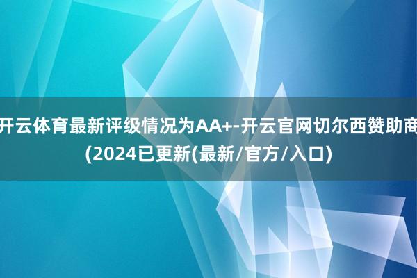 开云体育最新评级情况为AA+-开云官网切尔西赞助商(2024已更新(最新/官方/入口)