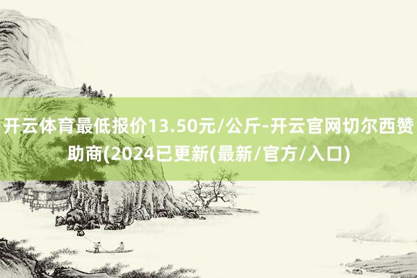 开云体育最低报价13.50元/公斤-开云官网切尔西赞助商(2024已更新(最新/官方/入口)